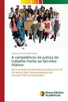 A competência da justiça do trabalho frente ao Servidor Público: Uma reflexão da Emenda Constitucional Nº 45 acerca das lides processuais do Servidor Público Estatutário, do autor Vanessa Érica da Silva Santos