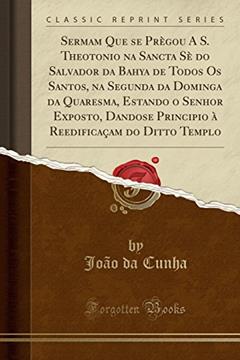 Sermam Que se Prègou A S. Theotonio na Sancta Sè do Salvador da Bahya de Todos Os Santos, na Segunda da Dominga da Quaresma, Estando o Senhor Exposto, ... do Ditto Templo (Classic Reprint), do autor João da Cunha