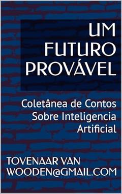 UM FUTURO PROVÁVEL: Coletânea de Contos Sobre Inteligencia Artificial, do autor TOVENAAR VAN WOODEN@GMAIL.COM