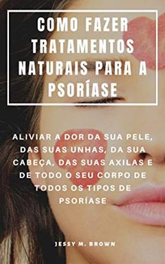 COMO FAZER TRATAMENTOS NATURAIS PARA A PSORÍASE : ALIVIAR A DOR DA SUA PELE, DAS SUAS UNHAS, DA SUA CABEÇA, DAS SUAS AXILAS E DE TODO O SEU CORPO DE TODOS OS TIPOS DE PSORÍASE, do autor Jessy M. Brown
