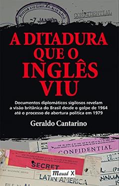 A Ditadura que o Inglês viu: Documentos Diplomáticos Sigilosos Revelam a Visão Britânica do Brasil Desde o Golpe de 1964 Até o Processo de Abertura Política em 1979, do autor Geraldo Cantarino