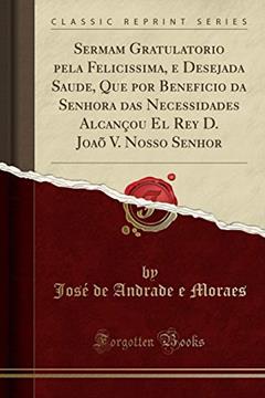 Sermam Gratulatorio pela Felicissima, e Desejada Saude, Que por Beneficio da Senhora das Necessidades Alcançou El Rey D. Joaõ V. Nosso Senhor (Classic Reprint), do autor José de Andrade e Moraes