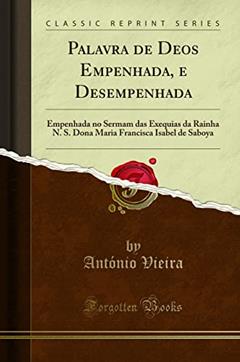 Palavra de Deos Empenhada, e Desempenhada: Empenhada no Sermam das Exequias da Rainha N. S. Dona Maria Francisca Isabel de Saboya (Classic Reprint), do autor António Vieira