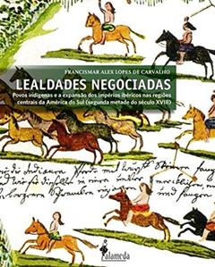 Lealdades negociadas: Povos Indígenas e a Expansão dos Impérios Ibéricos nas Regiões Centrais da América do Sul (segunda Metade do Século XVIII), do autor Francismar Alex Lopes de Carvalho