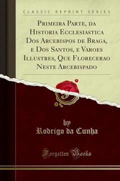 Primeira Parte, da Historia Ecclesiastica Dos Arcebispos de Braga, e Dos Santos, e Varoes Illustres, Que Florecerao Neste Arcebispado (Classic Reprint), do autor Rodrigo da Cunha