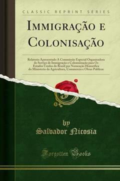 Immigração e Colonisação: Relatorio Apresentado Á Commissão Especial Organisadora do Serviço de Immigração e Colomnisação para Os Estados Unidos do ... da Agricultura, Commercio e Obras Publicas, do autor Salvador Nicosia