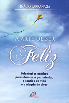 A arte de ser feliz: Orientações práticas para alcançar a paz interior, o sentido da vida..., do autor Ignácio Larrañaga