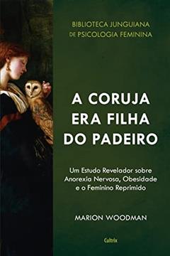 A Coruja era Filha do Padeiro: um Estudo Revelador Sobre a Anorexia Nervosa, Obesidade e o Feminino Reprimido, do autor Marion Woodman