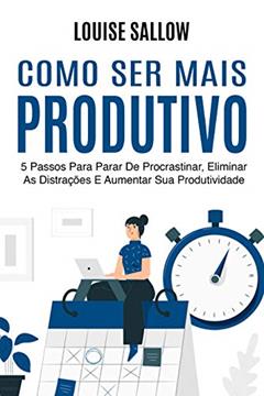 Como Ser Mais Produtivo: 5 Passos Para Parar De Procrastinar, Eliminar As Distrações E Aumentar Sua Produtividade, do autor Louise Sallow