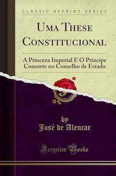 Uma These Constitucional: A Princeza Imperial E O Principe Consorte no Conselho de Estado (Classic Reprint), do autor José de Alencar