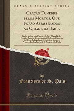 Oração Funebre pelos Mortos, Que Forão Assassinados na Cidade da Bahia: Recita na Augusta Prezença de Sua Alteza Real o Principe Regente ... Senhora Princeza Real na Igreja de S. Francis, do autor Francisco de S. Paio