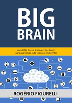 Big Brain: Unindo Big Data e a Internet das Coisas para criar robôs cada vez mais inteligentes, do autor Rogério Figurelli