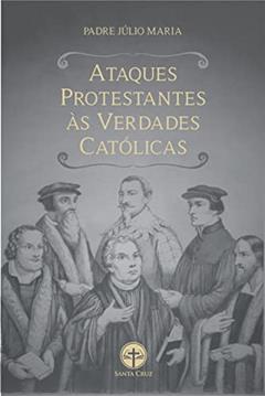 Ataques Protestantes às Verdades Católicas: Com as respectivas respostas irrefutáveis, do autor Padre Júlio Maria Lombaerde