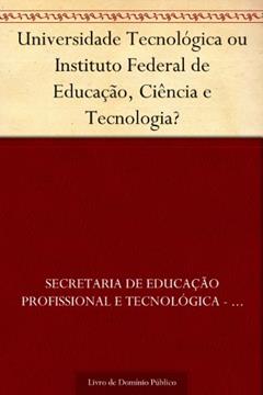 Universidade Tecnológica ou Instituto Federal de Educação Ciência e Tecnologia?, do autor Secretaria de Educação Profissional e Tecnológica - SETEC