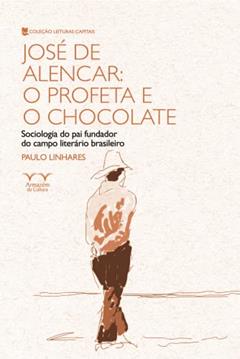 José de Alencar: o Profeta e o Chocolate: Sociologia do pai Fundador do Campo Literário Brasileiro, do autor Paulo Linhares