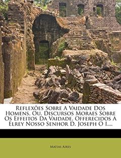 Reflexões Sobre A Vaidade Dos Homens, Ou, Discursos Moraes Sobre Os Effeitos Da Vaidade, Offerecidos A Elrey Nosso Senhor D. Joseph O I...., do autor Matias Aires