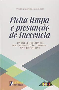 Ficha limpa e presunção de inocência: Da inelegibilidade por condenação criminal não definitiva, do autor André Nogueira Cavalcante