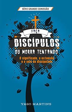 Faça discípulos ou morra tentando: O significado, a extensão e o selo do discipulado (A Grande Comissão é bem maior do que você imagina Livro 2), do autor Yago Martins