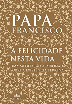 A felicidade nesta vida: Uma meditação apaixonada sobre a existência terrena, do autor Jorge Mario Bergoglio (papa Francisco)