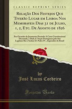 Relação Dos Festejos Que Tiverão Lugar em Lisboa Nos Memoraveis Dias 31 de Julho, 1, 2, Etc. De Agosto de 1826: Por Occasião do Juramento Prestado Á ... pelo Seu Legitimo Rei o Senhor D. Pedro, do autor José Lucas Cordeiro