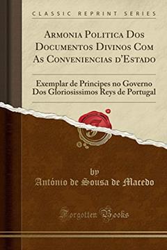 Armonia Politica Dos Documentos Divinos Com As Conveniencias d'Estado: Exemplar de Principes no Governo Dos Gloriosissimos Reys de Portugal (Classic Reprint), do autor António de Sousa de Macedo