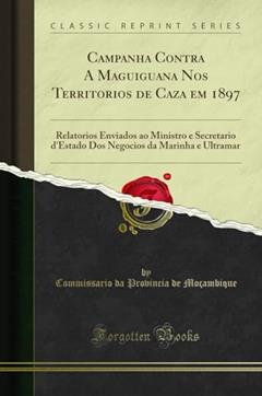 Campanha Contra A Maguiguana Nos Territorios de Caza em 1897: Relatorios Enviados ao Ministro e Secretario d'Estado Dos Negocios da Marinha e Ultramar (Classic Reprint), do autor Commissario da Provincia de Moçambique