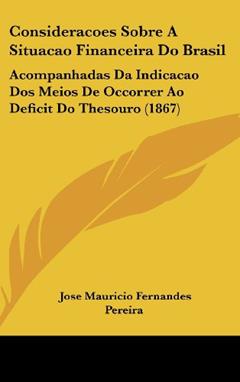 Consideracoes Sobre A Situacao Financeira Do Brasil: Acompanhadas Da Indicacao Dos Meios De Occorrer Ao Deficit Do Thesouro (1867), do autor Jose Mauricio Fernandes Pereira
