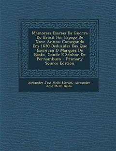 Memorias Diarias Da Guerra Do Brasil Por Espaco de Nove Annos: Comecando Em 1630 Deduzidas Das Que Escreveu O Marquez de Basto, Conde E Senhor de Pern, do autor Alexandre Jose Mello Moraes; Alexandre Jose Mello Basto