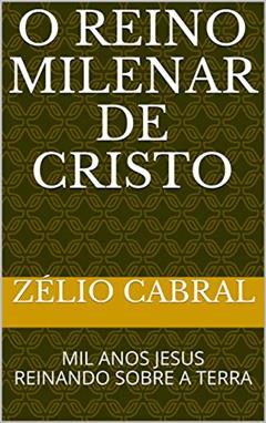O REINO MILENAR DE CRISTO: MIL ANOS JESUS REINANDO SOBRE A TERRA, do autor ZÉLIO CABRAL