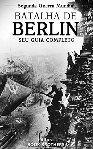 Batalha de Berlim: Um guia completo para a história das batalhas de Stalingrado a Berlim, A Batalha de Oder-Neisse, a participação dos Russos e os últimos dias de Adolf Hitler, do autor Editora Book Brothers