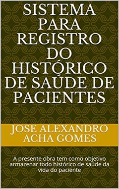 Sistema para Registro do Histórico de Saúde de Pacientes : A presente obra tem como objetivo armazenar todo histórico de saúde da vida do paciente (saude Livro 1), do autor Jose Alexandro Acha Gomes