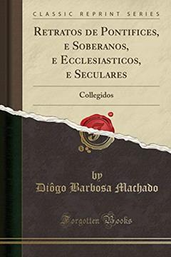Retratos de Pontifices, e Soberanos, e Ecclesiasticos, e Seculares: Collegidos (Classic Reprint), do autor Diôgo Barbosa Machado