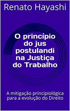 O princípio do jus postulandi na Justiça do Trabalho: A mitigação principiológica para a evolução do Direito, do autor Renato Hayashi