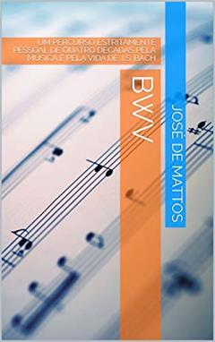BWV: UM PERCURSO ESTRITAMENTE PESSOAL DE QUATRO DÉCADAS PELA MÚSICA E PELA VIDA DE J.S. BACH, do autor José de Mattos