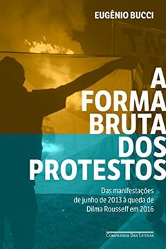 A forma bruta dos protestos: Das manifestações de junho de 2013 à queda de Dilma Rousseff em 2016, do autor Eugênio Bucci