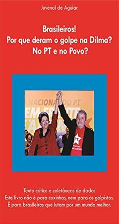 Brasileiros ! Por que deram o Golpe na Dilma ? No PT e no povo ?: Texto crítico e coletânia de dados. Este livro não é para coxinhas, nem para os golpistas, do autor Juvenal de Aguiar Penteado Neto