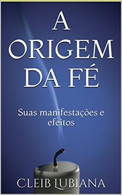 A ORIGEM DA FÉ: Suas manifestações e efeitos, do autor Cleib Lubiana