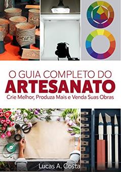 Artesanato: O Guia Completo do Artesanato - Como Criar Melhor, Produzir Mais e Vender Suas Obras, do autor Lucas A Costa