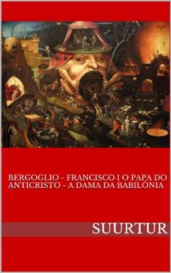BERGOGLIO - FRANCISCO I O PAPA DO ANTICRISTO - A DAMA DA BABILÓNIA, do autor SUURTUR