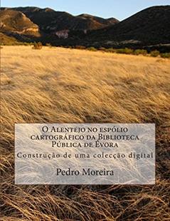 O Alentejo No Espólio Cartográfico Da Biblioteca Pública De Évora: Construção De Uma Colecção Digital, do autor Pedro Manuel Moreira