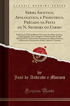 Sermao Ascetico, Apologetico, e Panegyrico, Prégado na Festa de N. Senhora do Carmo: Padroeira da Villa do Ribeiraò do Carmo das Minas do Ouro, o Qual ... Dia da Gloriosissima Assumpcao da Mesma Senho, do autor José de Andrade e Moraes