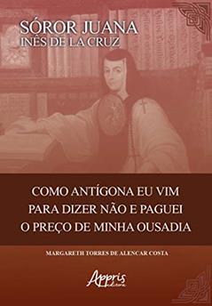 Sóror Juana Inês de la Cruz: como Antigona eu vim para dizer não e paguei o preço de minha ousadia, do autor Margareth Torres de Alencar Costa