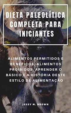 DIETA PALEOLÍTICA COMPLETA PARA INICIANTES : ALIMENTOS PERMITIDOS E BENÉFICOS, ALIMENTOS PROIBIDOS, APRENDER O BÁSICO E A HISTÓRIA DESTE ESTILO DE ALIMENTAÇÃO, do autor Jessy M. Brown