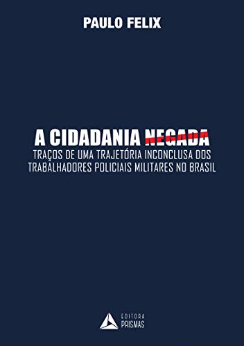 Ler A Cidadania Negada. Traços de Uma Trajetória Inconclusiva dos Trabalhadores Policiais Militares no Brasil, do autor Paulo Felix
