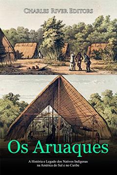 Os Aruaques: A História e Legado dos Nativos Indígenas na América do Sul e no Caribe, do autor Charles River Editors