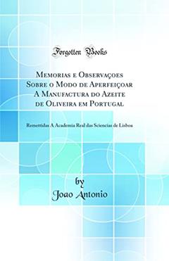 Memorias e Observaçoes Sobre o Modo de Aperfeiçoar A Manufactura do Azeite de Oliveira em Portugal: Remettidas Á Academia Real das Sciencias de Lisboa (Classic Reprint), do autor Joao Antonio