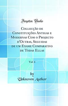 Collecção de Constituições Antigas e Modernas Com o Projecto d'Outras, Seguidas de um Exame Comparativo de Todas Ellas, Vol. 4 (Classic Reprint), do autor Unknown Author