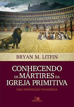 Conhecendo os Mártires da Igreja Primitiva, do autor Bryan M. Litfin