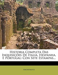 Historia Completa Das Inquisições De Italia, Hespanha, E Portugal: Con Sete Estampas..., do autor Anonymous