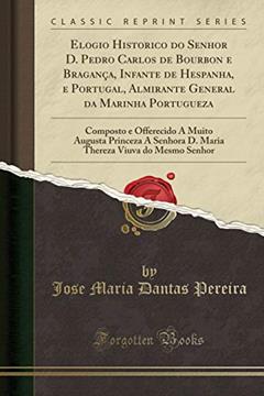 Elogio Historico do Senhor D. Pedro Carlos de Bourbon e Bragança, Infante de Hespanha, e Portugal, Almirante General da Marinha Portugueza: Composto e ... D. Maria Thereza Viuva do Mesmo Senhor, do autor Jose Maria Dantas Pereira
